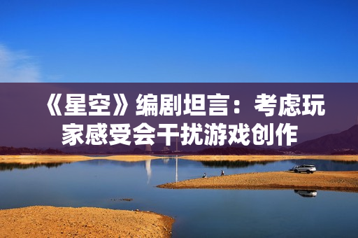《星空》编剧坦言：考虑玩家感受会干扰游戏创作