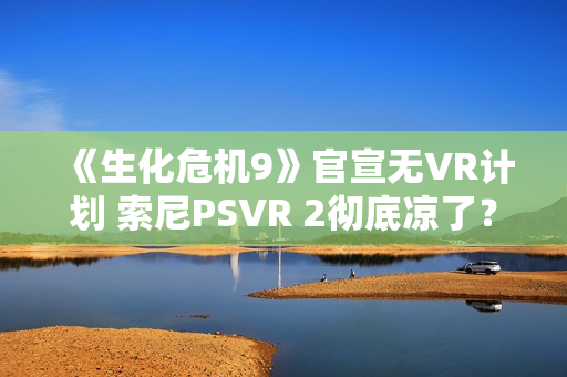 《生化危机9》官宣无VR计划 索尼PSVR 2彻底凉了？