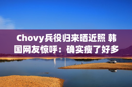 Chovy兵役归来晒近照 韩国网友惊呼：确实瘦了好多!