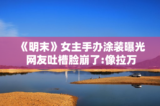 《明末》女主手办涂装曝光 网友吐槽脸崩了:像拉万