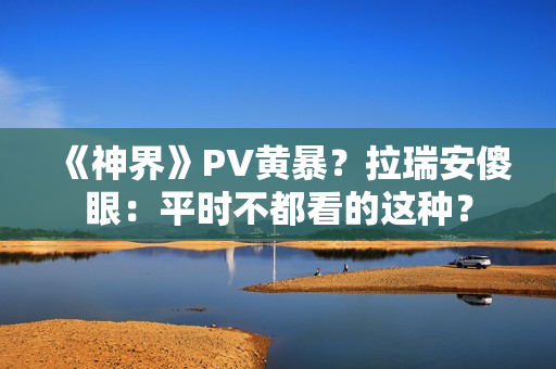 《神界》PV黄暴？拉瑞安傻眼：平时不都看的这种？