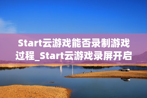 Start云游戏能否录制游戏过程_Start云游戏录屏开启与保存路径【方法】 Start云游戏能否录制游戏过程_Start云游戏录屏开启与保存路径【方法】
