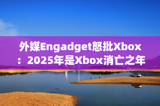 外媒Engadget怒批Xbox：2025年是Xbox消亡之年