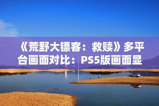 《荒野大镖客：救赎》多平台画面对比：PS5版画面显著增强！