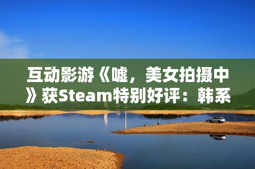 互动影游《嘘，美女拍摄中》获Steam特别好评：韩系美女阵容 模拟真实拍摄体验