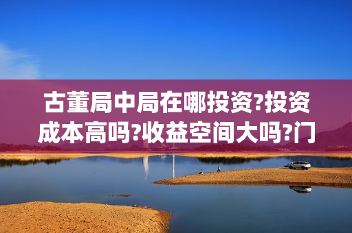 古董局中局在哪投资?投资成本高吗?收益空间大吗?门槛是多少?(古董局中局在哪个平台播出)