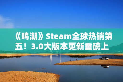 《鸣潮》Steam全球热销第五！3.0大版本更新重磅上线
