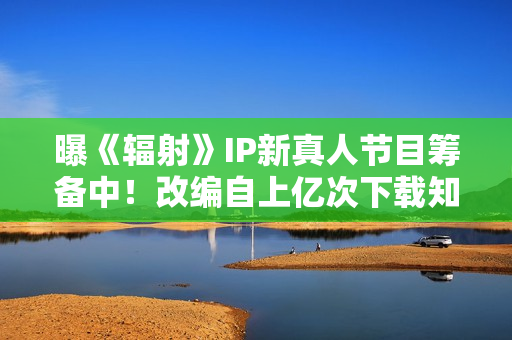 曝《辐射》IP新真人节目筹备中！改编自上亿次下载知名作品