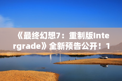 《最终幻想7：重制版Intergrade》全新预告公开！1月22日登陆NS2XS|X