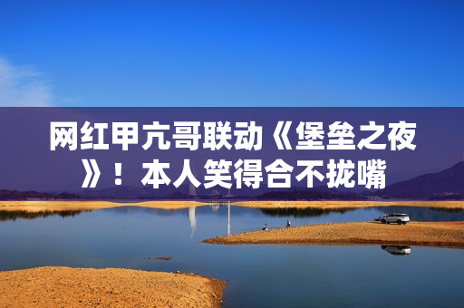 网红甲亢哥联动《堡垒之夜》！本人笑得合不拢嘴