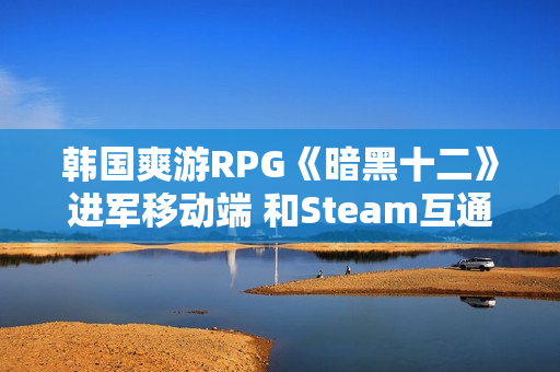 韩国爽游RPG《暗黑十二》进军移动端 和Steam互通