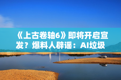 《上古卷轴6》即将开启宣发？爆料人辟谣：AI垃圾