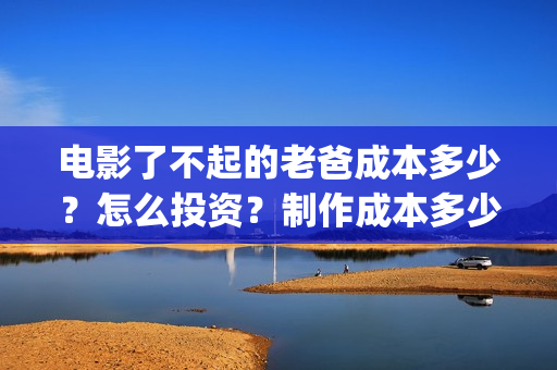 电影了不起的老爸成本多少？怎么投资？制作成本多少？(了不起的老爸 演员表)