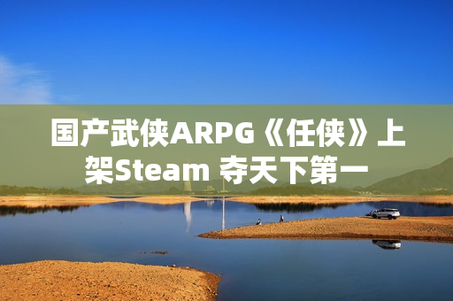 国产武侠ARPG《任侠》上架Steam 夺天下第一