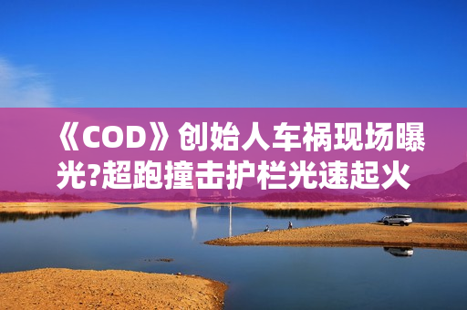 《COD》创始人车祸现场曝光?超跑撞击护栏光速起火