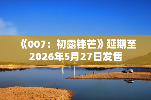 《007：初露锋芒》延期至2026年5月27日发售