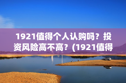 1921值得个人认购吗？投资风险高不高？(1921值得一看吗)