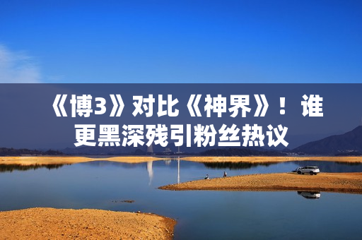 《博3》对比《神界》!谁更黑深残引粉丝热议 《博3》对比《神界》!谁更黑深残引粉丝热议