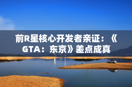 前R星核心开发者亲证：《GTA：东京》差点成真