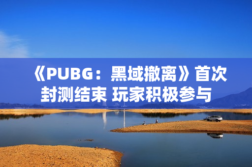 《PUBG：黑域撤离》首次封测结束 玩家积极参与