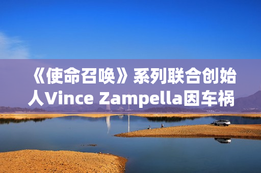 《使命召唤》系列联合创始人Vince Zampella因车祸去世 曾执掌多部大热经典FPS