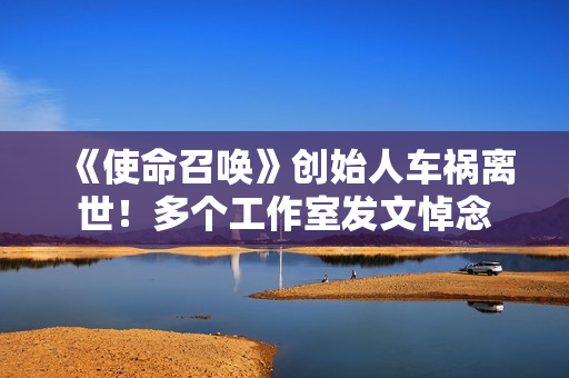 《使命召唤》创始人车祸离世！多个工作室发文悼念