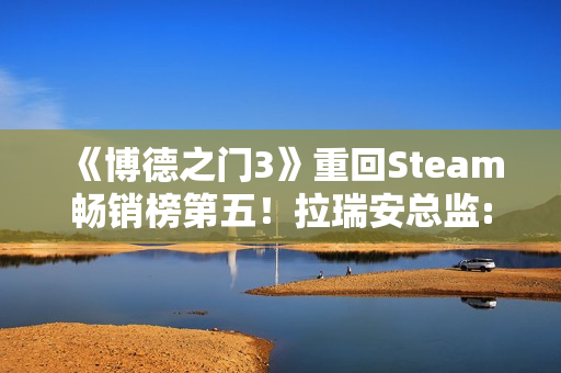 《博德之门3》重回Steam畅销榜第五！拉瑞安总监:手痒想玩了