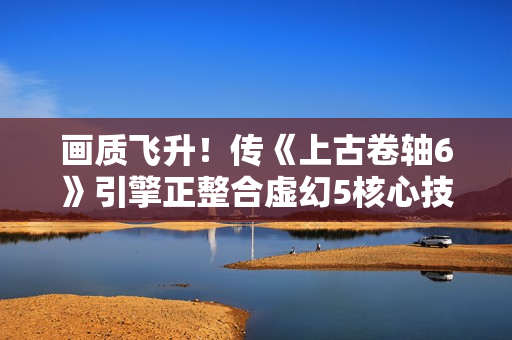 画质飞升!传《上古卷轴6》引擎正整合虚幻5核心技术 画质飞升!传《上古卷轴6》引擎正整合虚幻5核心技术