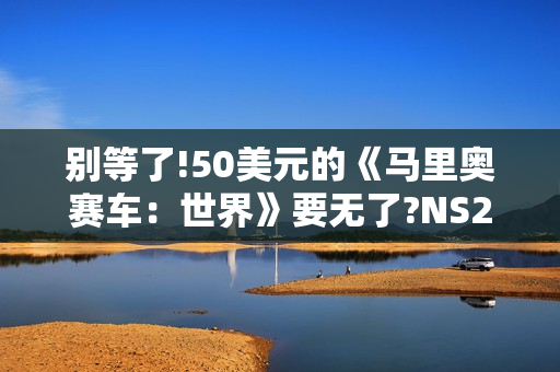 别等了!50美元的《马里奥赛车：世界》要无了?NS2同捆装即将停产