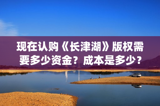 现在认购《长津湖》版权需要多少资金？成本是多少？门槛？(长津湖份额认购)