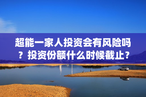 超能一家人投资会有风险吗？投资份额什么时候截止？(超能一家人投资门槛高吗?)