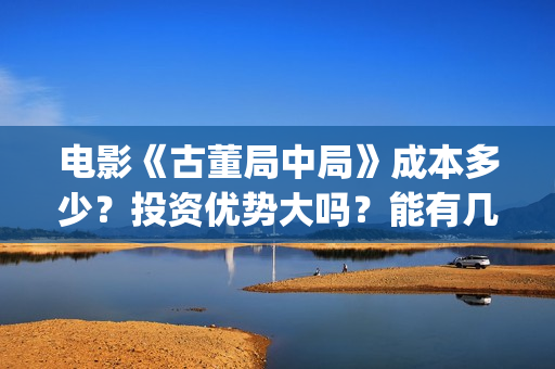 电影《古董局中局》成本多少？投资优势大吗？能有几倍收益？(电影古董局中局免费观看)