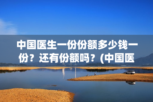 中国医生一份份额多少钱一份？还有份额吗？(中国医生大概)