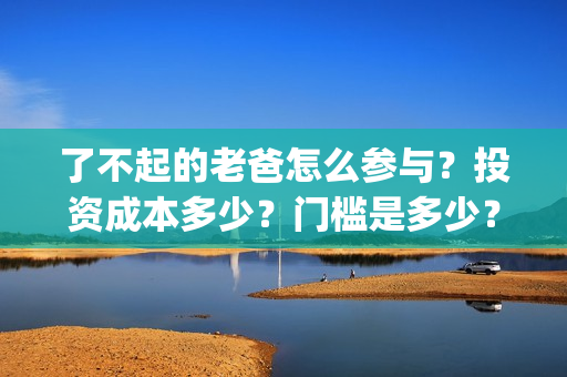 了不起的老爸怎么参与？投资成本多少？门槛是多少？哪一家公司的合同(了不起的老爸!)