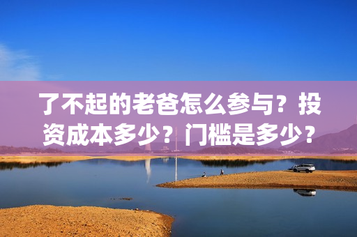 了不起的老爸怎么参与？投资成本多少？门槛是多少？哪一家公司的合同(了不 起的老爸)
