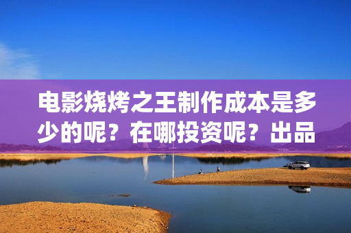 电影烧烤之王制作成本是多少的呢？在哪投资呢？出品方有哪些？(烧烤之王什么时候上映)