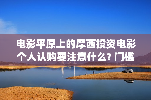 电影平原上的摩西投资电影个人认购要注意什么? 门槛多少?(平原上的摩西电影百度百科)