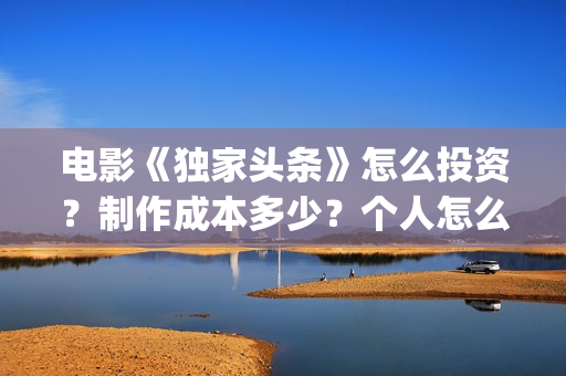 电影《独家头条》怎么投资？制作成本多少？个人怎么参与？(独家头条女主角)