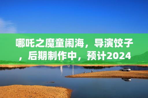 哪吒之魔童闹海，导演饺子，后期制作中，预计2024年春节上映(哪吒之魔童闹海免费观看)
