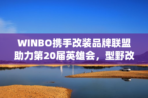 WINBO携手改装品牌联盟助力第20届英雄会，型野改装方案圈粉越野玩家(xpower改装)