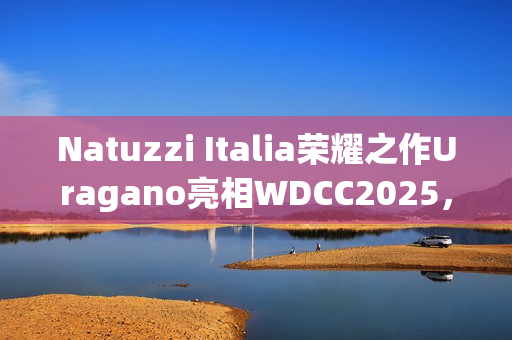 Natuzzi Italia荣耀之作Uragano亮相WDCC2025，以意式美学诠释可持续设计(“荣耀”)