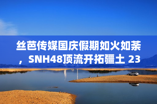 丝芭传媒国庆假期如火如荼，SNH48顶流开拓疆土 23期新人亮相(丝芭传媒一期生续约)