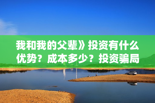 我和我的父辈》投资有什么优势？成本多少？投资骗局(我和我的父辈观后感)