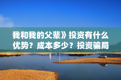 我和我的父辈》投资有什么优势？成本多少？投资骗局(我和我的父辈剧情介绍)