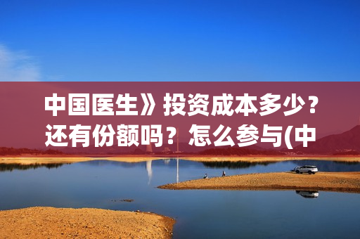 中国医生》投资成本多少？还有份额吗？怎么参与(中国医生投资了多少钱)