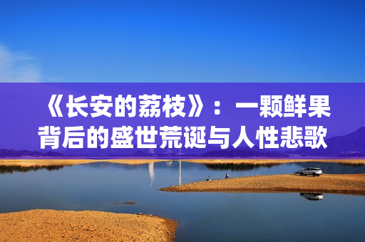 《长安的荔枝》：一颗鲜果背后的盛世荒诞与人性悲歌(长安的荔枝 电视剧)