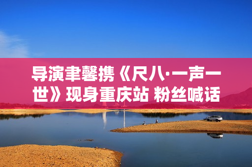 导演聿馨携《尺八·一声一世》现身重庆站 粉丝喊话佐藤康夫何时再出新曲