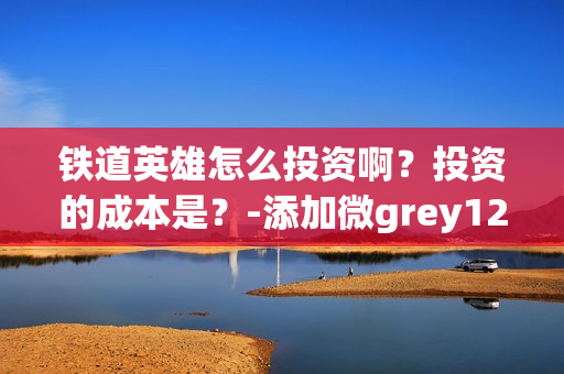 铁道英雄怎么投资啊？投资的成本是？-添加微grey121415(铁道英雄什么时候开机)