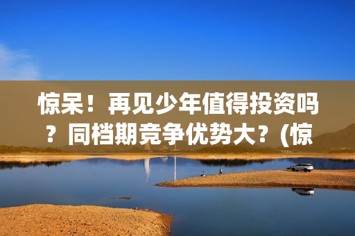 惊呆！再见少年值得投资吗？同档期竞争优势大？(惊呆!再见少年免费阅读)