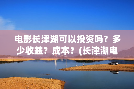 电影长津湖可以投资吗？多少收益？成本？(长津湖电影能看)